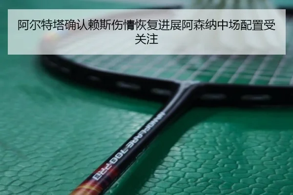 阿尔特塔确认赖斯伤情恢复进展阿森纳中场配置受关注