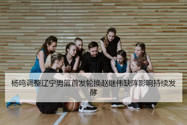杨鸣调整辽宁男篮首发轮换赵继伟缺阵影响持续发酵